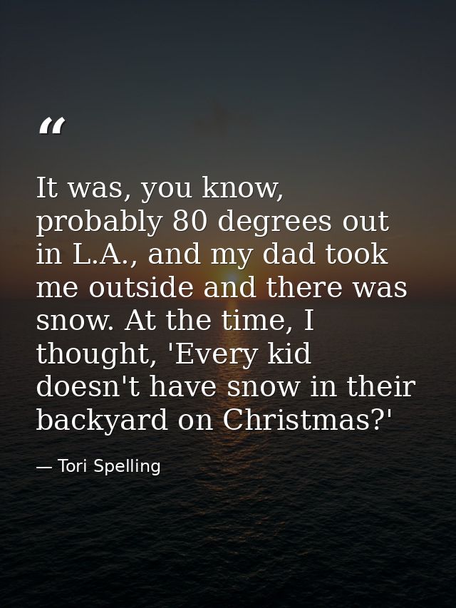 It was, you know, probably 80 degrees out in L.A., and my dad took me outside and there was snow. At the time, I thought — Tori Spelling