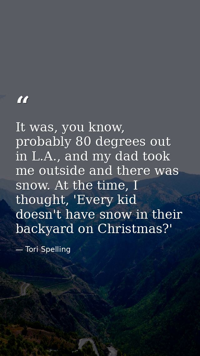 It was, you know, probably 80 degrees out in L.A., and my dad took me outside and there was snow. At the time, I thought — Tori Spelling
