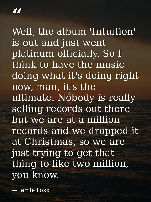 Well, the album 'Intuition' is out and just went platinum officially. So I think to have the music doing what it's doing — Jamie Foxx
