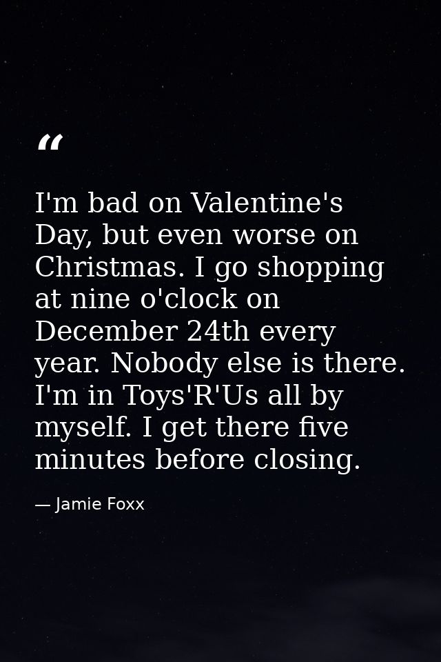 I'm bad on Valentine's Day, but even worse on Christmas. I go shopping at nine o'clock on December 24th every year. Nobo — Jamie Foxx