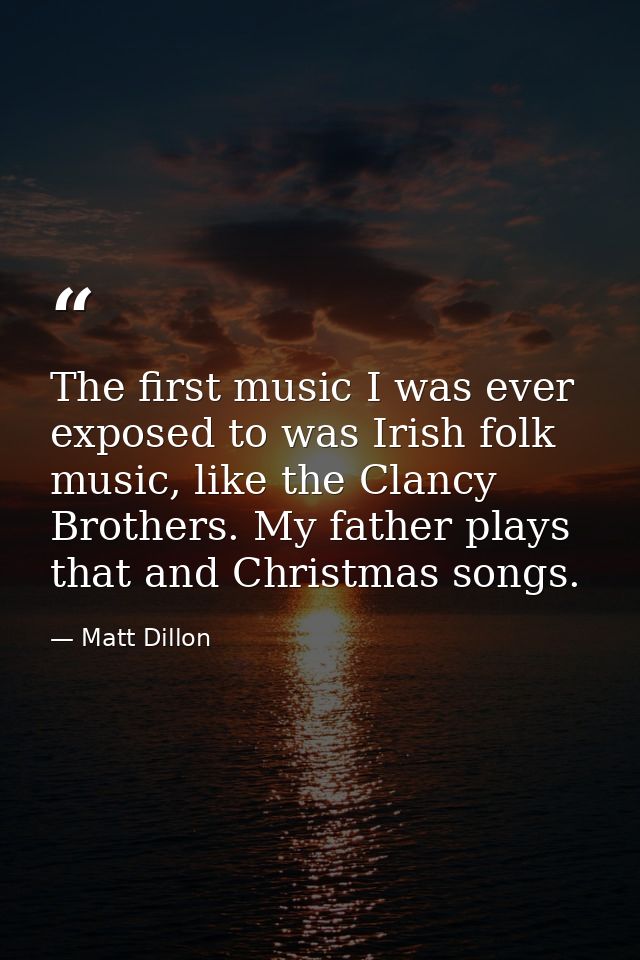 The first music I was ever exposed to was Irish folk music, like the Clancy Brothers. My father plays that and Christmas — Matt Dillon