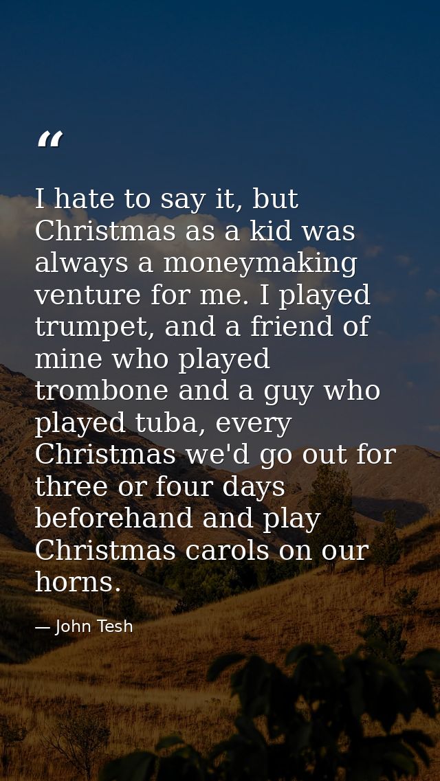 I hate to say it, but Christmas as a kid was always a moneymaking venture for me. I played trumpet, and a friend of mine — John Tesh