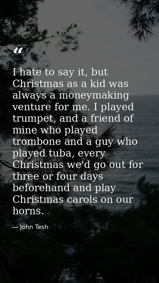I hate to say it, but Christmas as a kid was always a moneymaking venture for me. I played trumpet, and a friend of mine — John Tesh