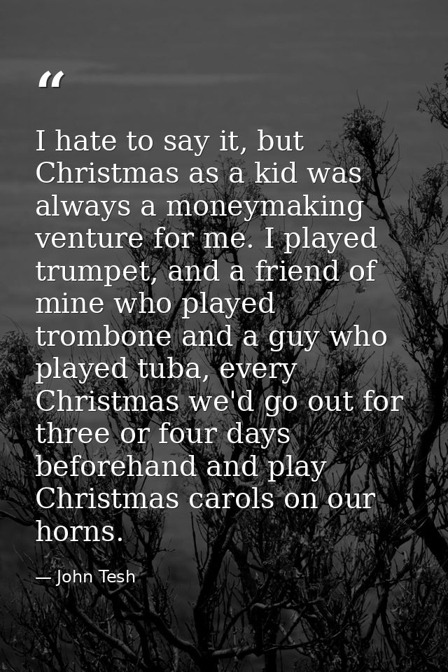I hate to say it, but Christmas as a kid was always a moneymaking venture for me. I played trumpet, and a friend of mine — John Tesh