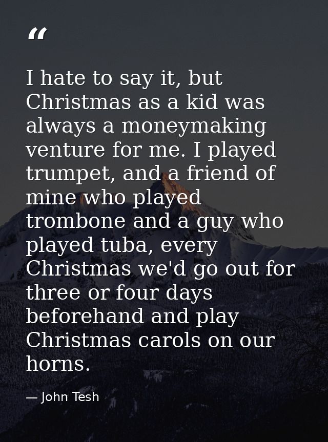 I hate to say it, but Christmas as a kid was always a moneymaking venture for me. I played trumpet, and a friend of mine — John Tesh