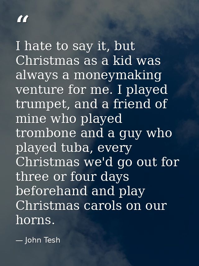 I hate to say it, but Christmas as a kid was always a moneymaking venture for me. I played trumpet, and a friend of mine — John Tesh