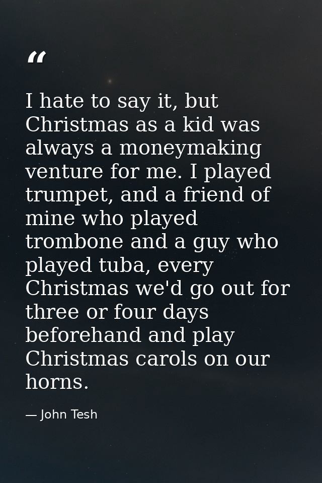 I hate to say it, but Christmas as a kid was always a moneymaking venture for me. I played trumpet, and a friend of mine — John Tesh