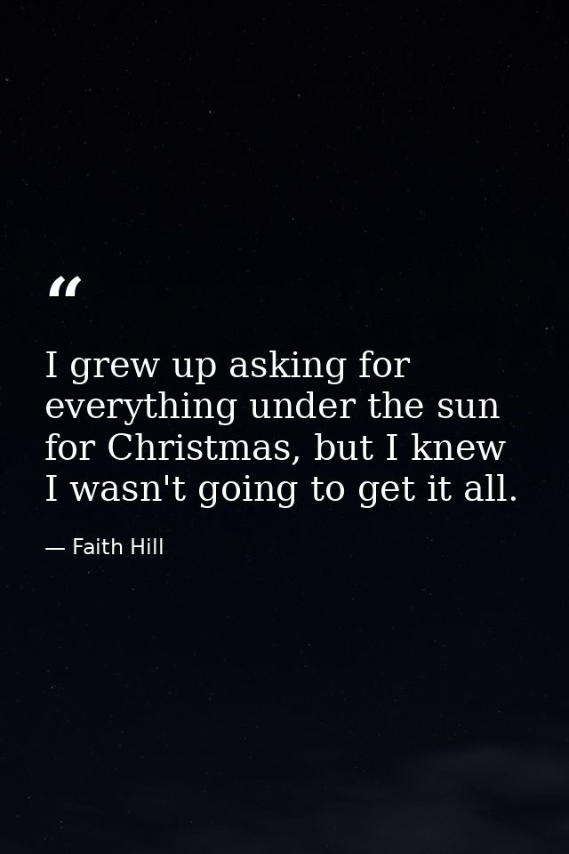 I grew up asking for everything under the sun for Christmas, but I knew I wasn't going to get it all. — Faith Hill