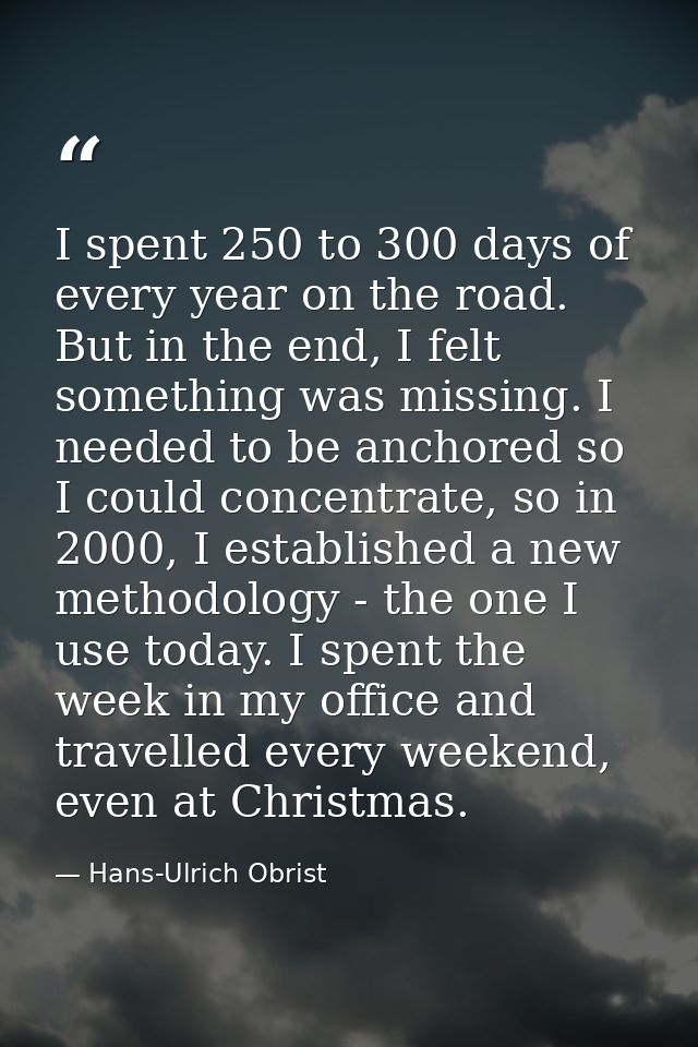I spent 250 to 300 days of every year on the road. But in the end, I felt something was missing. I needed to be anchored — Hans-Ulrich Obrist