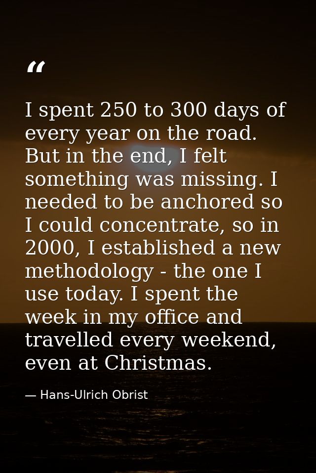 I spent 250 to 300 days of every year on the road. But in the end, I felt something was missing. I needed to be anchored — Hans-Ulrich Obrist