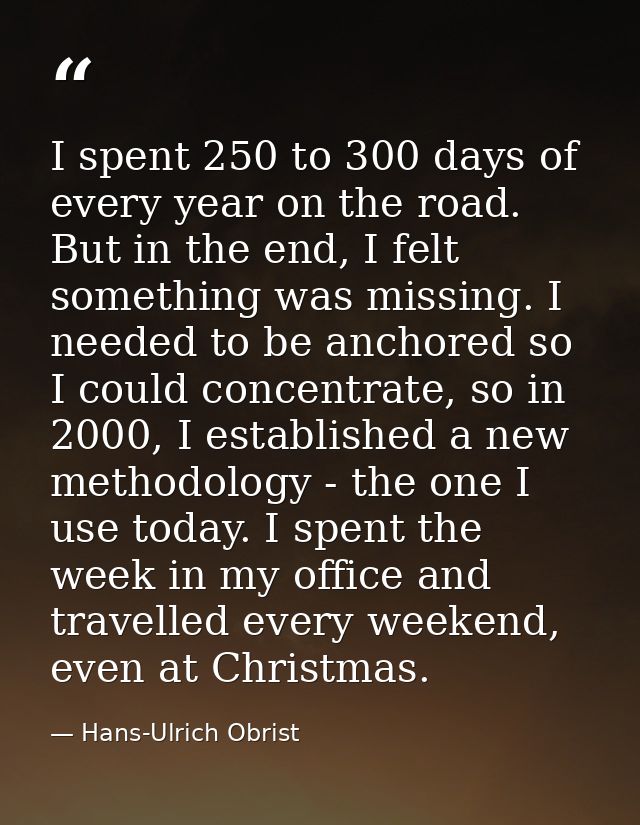 I spent 250 to 300 days of every year on the road. But in the end, I felt something was missing. I needed to be anchored — Hans-Ulrich Obrist