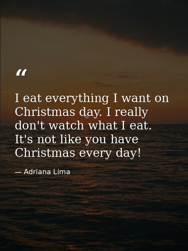 I eat everything I want on Christmas day. I really don't watch what I eat. It's not like you have Christmas every day! — Adriana Lima