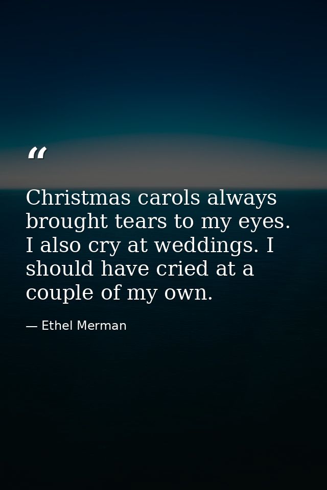 Christmas carols always brought tears to my eyes. I also cry at weddings. I should have cried at a couple of my own. — Ethel Merman