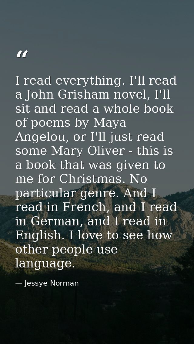 I read everything. I'll read a John Grisham novel, I'll sit and read a whole book of poems by Maya Angelou, or I'll just — Jessye Norman