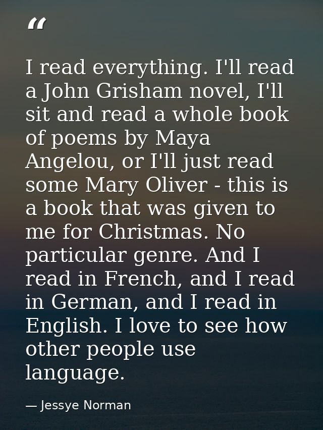 I read everything. I'll read a John Grisham novel, I'll sit and read a whole book of poems by Maya Angelou, or I'll just — Jessye Norman