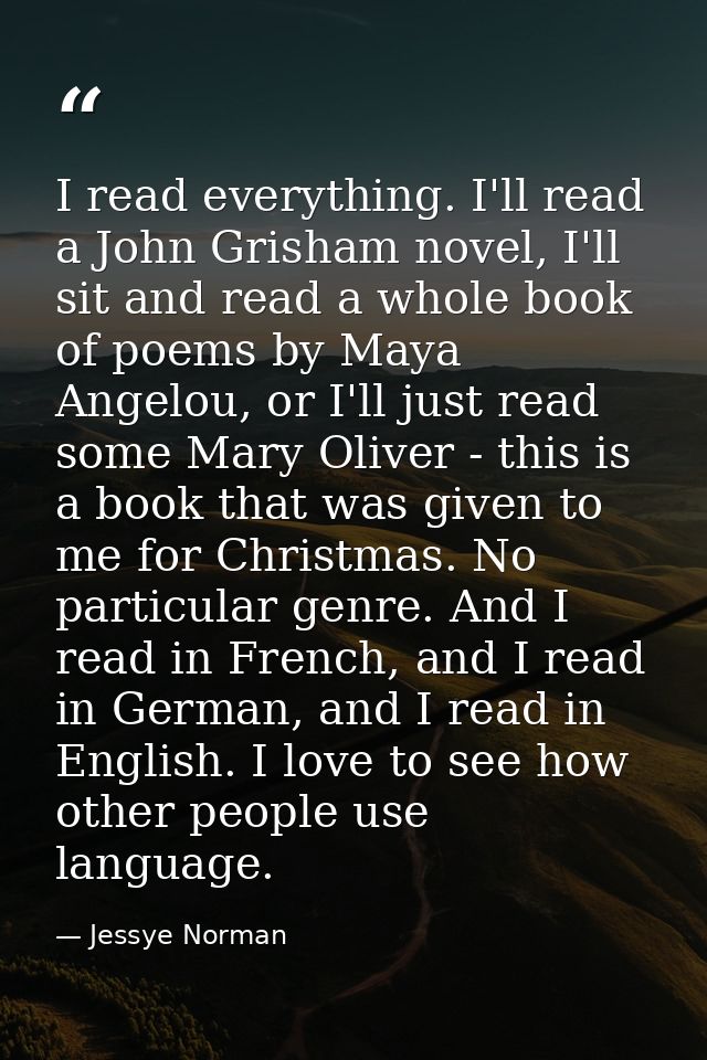 I read everything. I'll read a John Grisham novel, I'll sit and read a whole book of poems by Maya Angelou, or I'll just — Jessye Norman