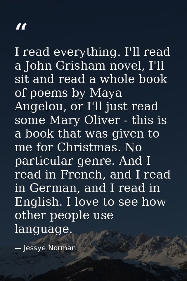 I read everything. I'll read a John Grisham novel, I'll sit and read a whole book of poems by Maya Angelou, or I'll just — Jessye Norman