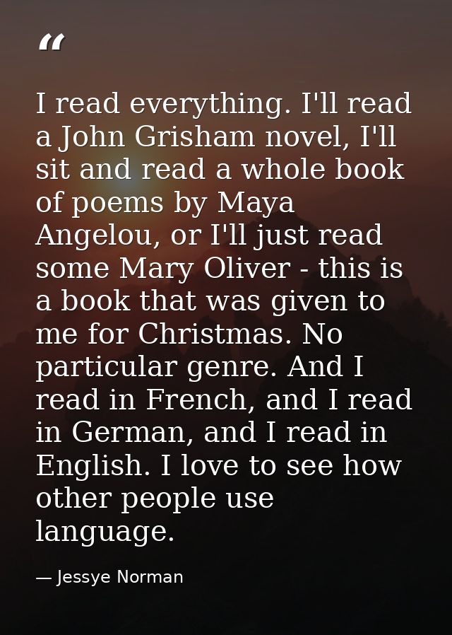 I read everything. I'll read a John Grisham novel, I'll sit and read a whole book of poems by Maya Angelou, or I'll just — Jessye Norman