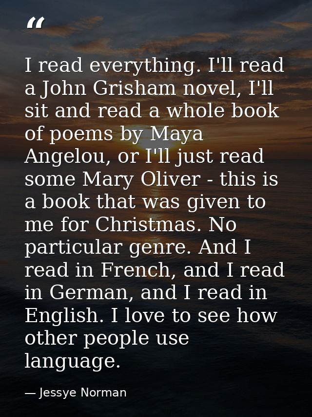 I read everything. I'll read a John Grisham novel, I'll sit and read a whole book of poems by Maya Angelou, or I'll just — Jessye Norman