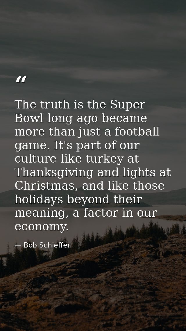 The truth is the Super Bowl long ago became more than just a football game. It's part of our culture like turkey at Than — Bob Schieffer