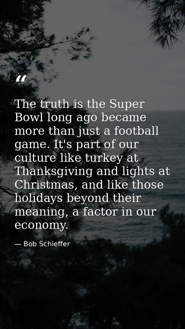The truth is the Super Bowl long ago became more than just a football game. It's part of our culture like turkey at Than — Bob Schieffer