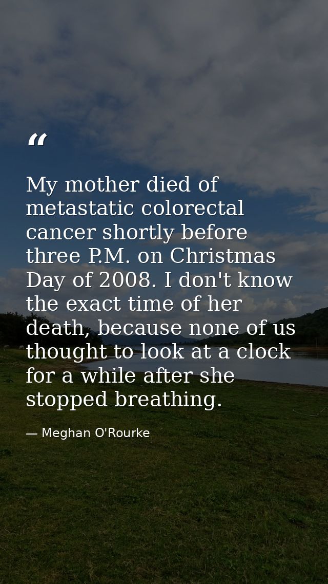 My mother died of metastatic colorectal cancer shortly before three P.M. on Christmas Day of 2008. I don't know the exac — Meghan O'Rourke