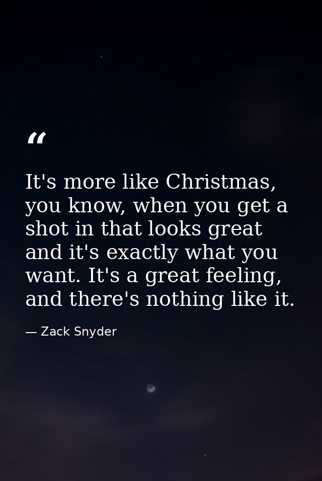 It's more like Christmas, you know, when you get a shot in that looks great and it's exactly what you want. It's a great — Zack Snyder