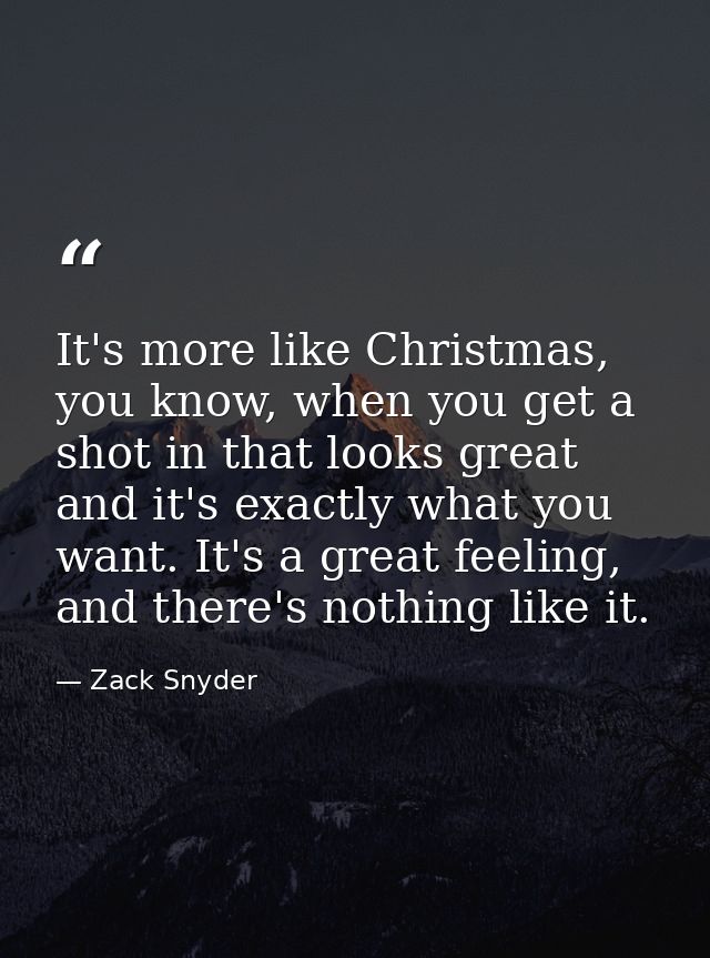 It's more like Christmas, you know, when you get a shot in that looks great and it's exactly what you want. It's a great — Zack Snyder
