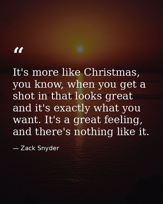 It's more like Christmas, you know, when you get a shot in that looks great and it's exactly what you want. It's a great — Zack Snyder