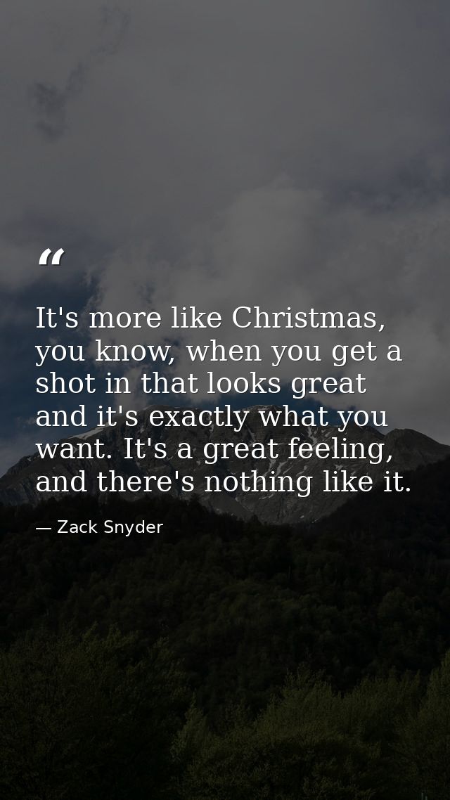 It's more like Christmas, you know, when you get a shot in that looks great and it's exactly what you want. It's a great — Zack Snyder
