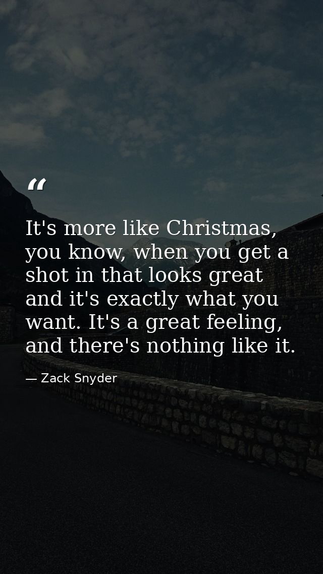 It's more like Christmas, you know, when you get a shot in that looks great and it's exactly what you want. It's a great — Zack Snyder