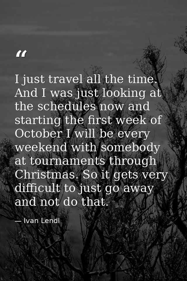 I just travel all the time. And I was just looking at the schedules now and starting the first week of October I will be — Ivan Lendl