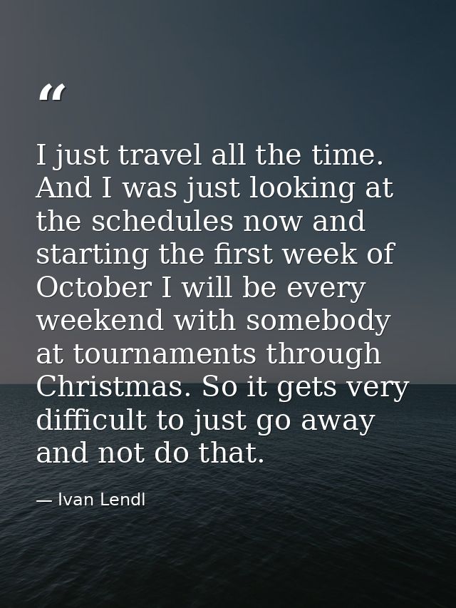 I just travel all the time. And I was just looking at the schedules now and starting the first week of October I will be — Ivan Lendl