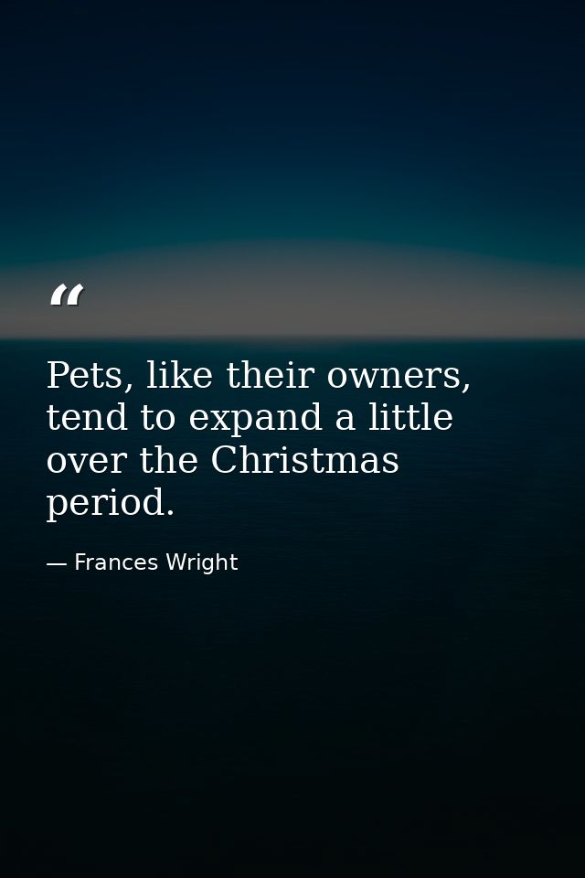 Pets, like their owners, tend to expand a little over the Christmas period. — Frances Wright