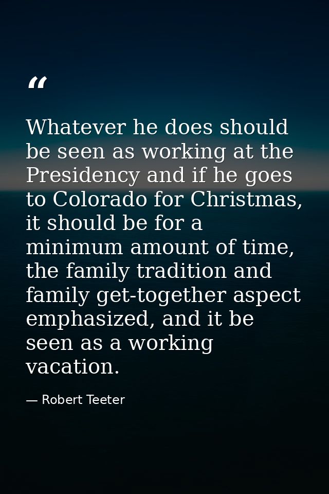 Whatever he does should be seen as working at the Presidency and if he goes to Colorado for Christmas, it should be for  — Robert Teeter
