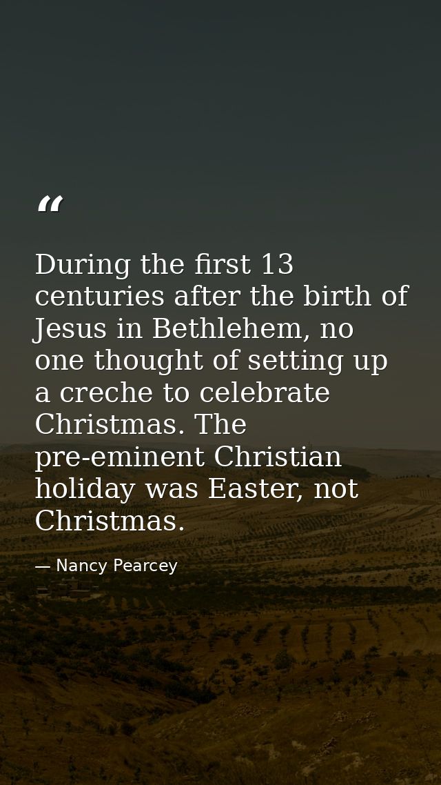 During the first 13 centuries after the birth of Jesus in Bethlehem, no one thought of setting up a creche to celebrate  — Nancy Pearcey