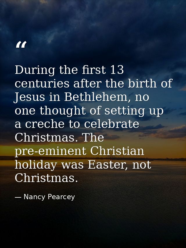 During the first 13 centuries after the birth of Jesus in Bethlehem, no one thought of setting up a creche to celebrate  — Nancy Pearcey