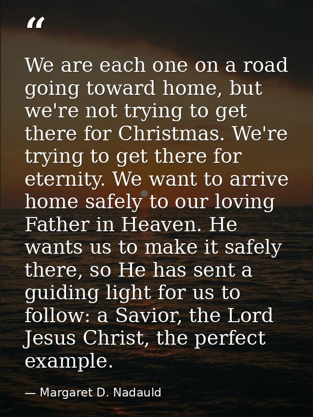 We are each one on a road going toward home, but we're not trying to get there for Christmas. We're trying to get there  — Margaret D. Nadauld
