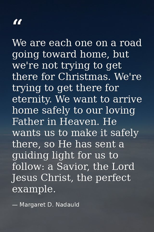 We are each one on a road going toward home, but we're not trying to get there for Christmas. We're trying to get there  — Margaret D. Nadauld