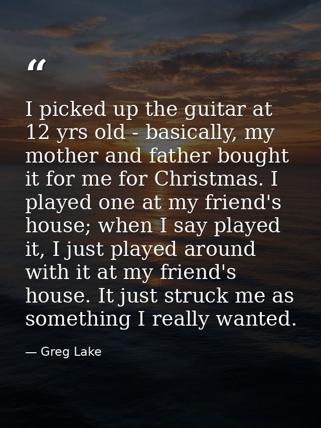 I picked up the guitar at 12 yrs old - basically, my mother and father bought it for me for Christmas. I played one at m — Greg Lake