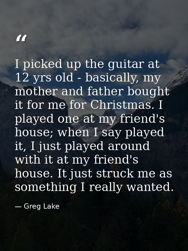 I picked up the guitar at 12 yrs old - basically, my mother and father bought it for me for Christmas. I played one at m — Greg Lake
