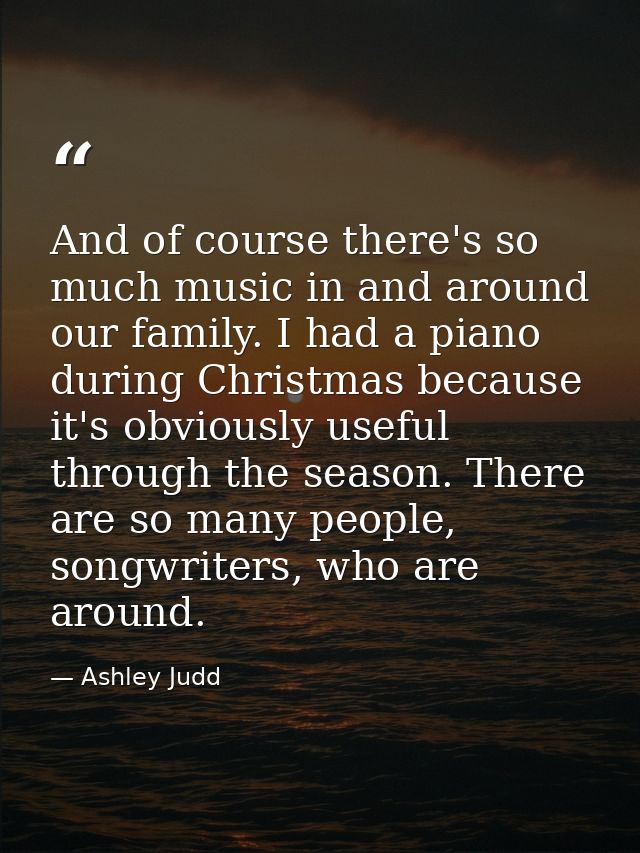 And of course there's so much music in and around our family. I had a piano during Christmas because it's obviously usef — Ashley Judd