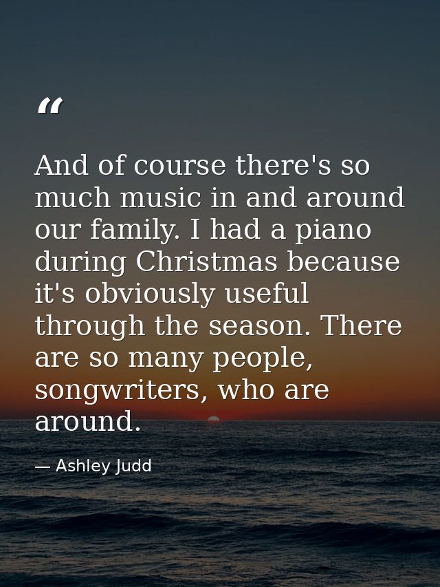 And of course there's so much music in and around our family. I had a piano during Christmas because it's obviously usef — Ashley Judd