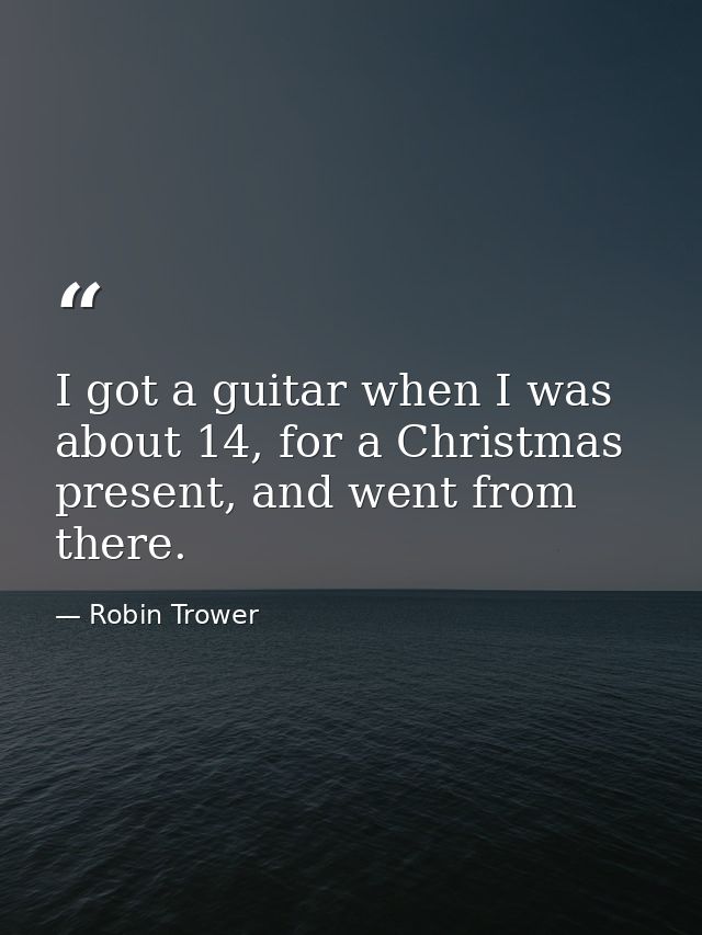 I got a guitar when I was about 14, for a Christmas present, and went from there. — Robin Trower