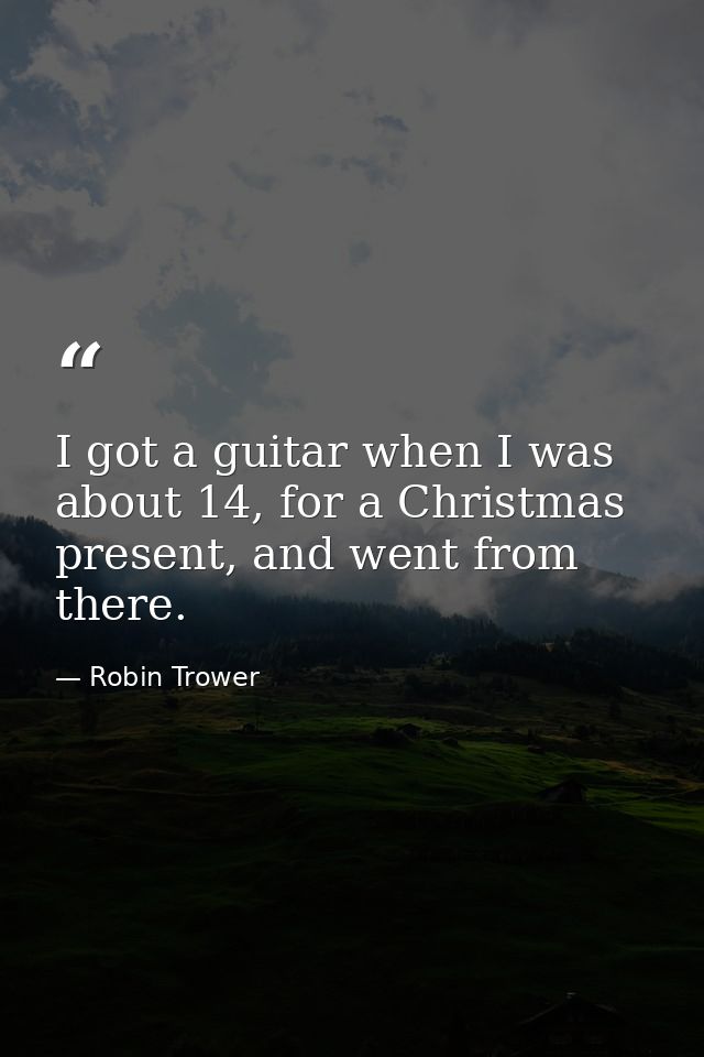 I got a guitar when I was about 14, for a Christmas present, and went from there. — Robin Trower