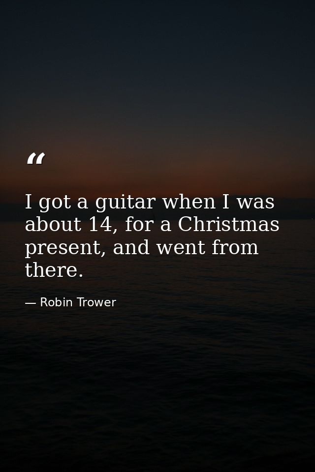 I got a guitar when I was about 14, for a Christmas present, and went from there. — Robin Trower