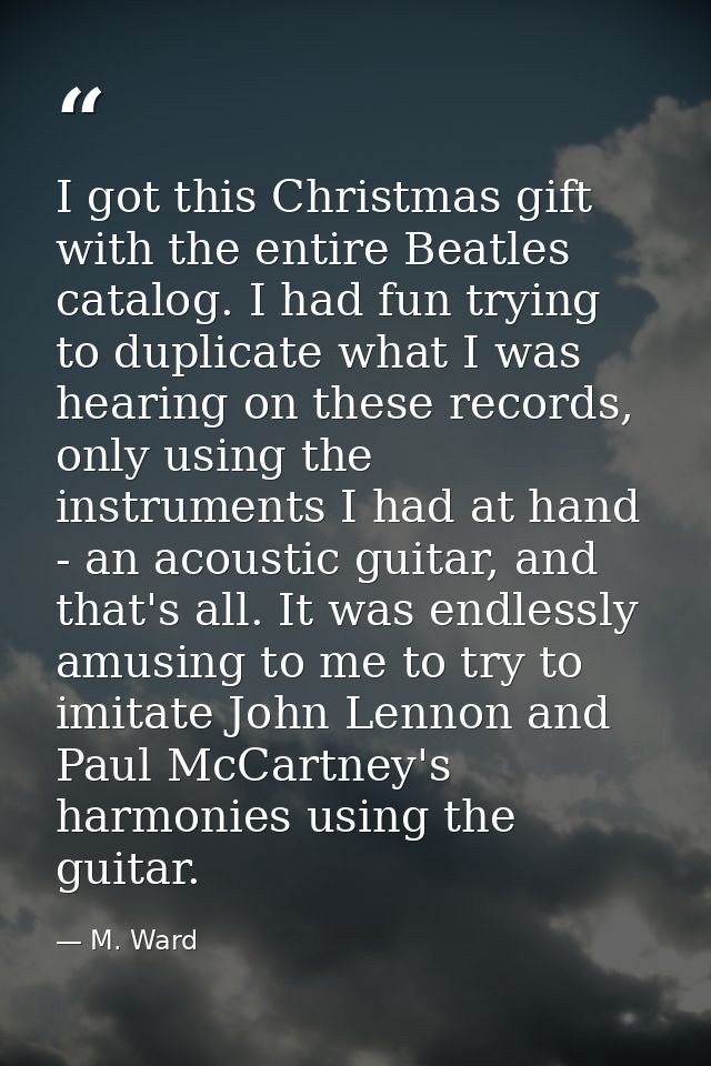 I got this Christmas gift with the entire Beatles catalog. I had fun trying to duplicate what I was hearing on these rec — M. Ward