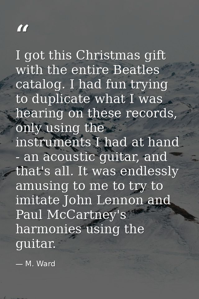 I got this Christmas gift with the entire Beatles catalog. I had fun trying to duplicate what I was hearing on these rec — M. Ward
