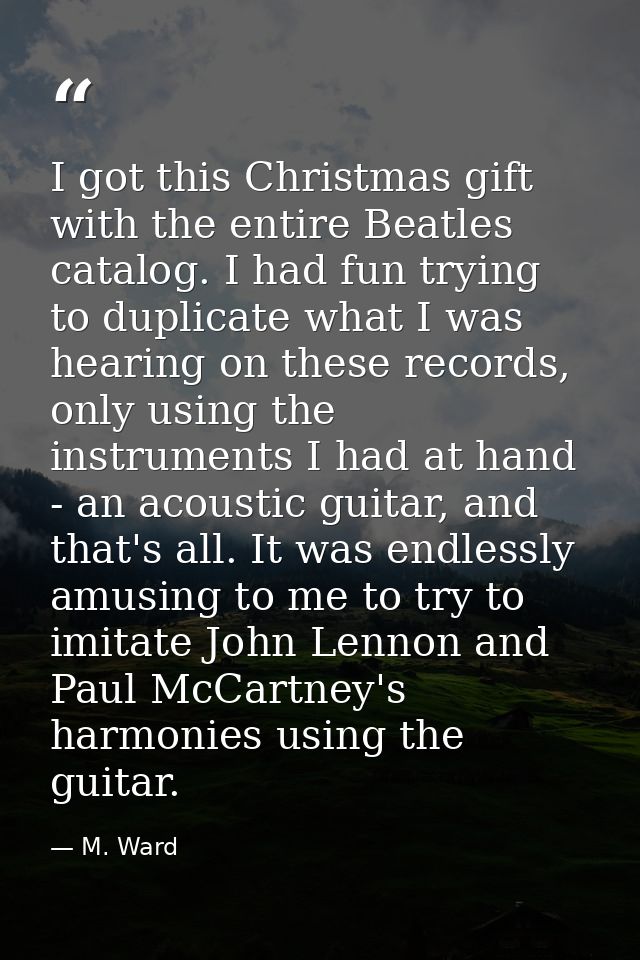 I got this Christmas gift with the entire Beatles catalog. I had fun trying to duplicate what I was hearing on these rec — M. Ward