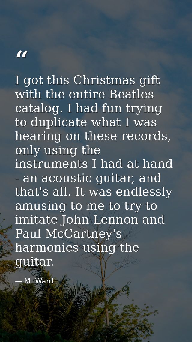 I got this Christmas gift with the entire Beatles catalog. I had fun trying to duplicate what I was hearing on these rec — M. Ward